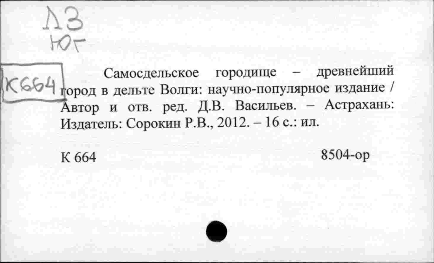 ﻿Л2>
Юг
ІСамосдельское городище - древнейший ород в дельте Волги: научно-популярное издание / івтор и отв. ред. Д.В. Васильев. - Астрахань: Издатель: Сорокин Р.В., 2012. - 16 с.: ил.
К 664
8504-ор